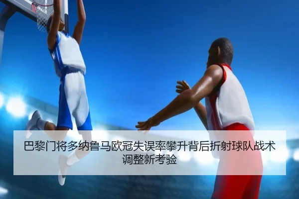 巴黎门将多纳鲁马欧冠失误率攀升背后折射球队战术调整新考验